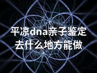 平凉dna亲子鉴定去什么地方能做