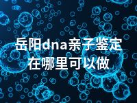 岳阳dna亲子鉴定在哪里可以做