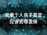 安康个人亲子鉴定应该去哪里做