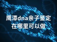 鹰潭dna亲子鉴定在哪里可以做