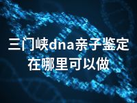 三门峡dna亲子鉴定在哪里可以做