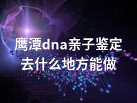 鹰潭dna亲子鉴定去什么地方能做