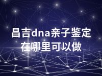 昌吉dna亲子鉴定在哪里可以做