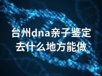 台州dna亲子鉴定去什么地方能做