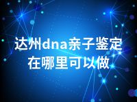 达州dna亲子鉴定在哪里可以做