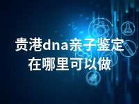 贵港dna亲子鉴定在哪里可以做