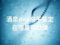 酒泉dna亲子鉴定在哪里可以做