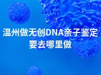 温州做无创DNA亲子鉴定要去哪里做