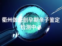 衢州做无创孕期亲子鉴定检测中心