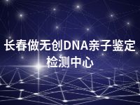 长春做无创DNA亲子鉴定检测中心