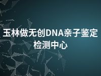 玉林做无创DNA亲子鉴定检测中心