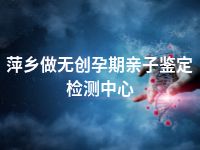 萍乡做无创孕期亲子鉴定检测中心