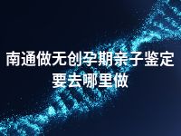 南通做无创孕期亲子鉴定要去哪里做