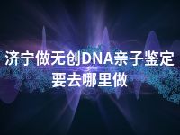 济宁做无创DNA亲子鉴定要去哪里做