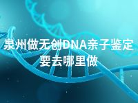 泉州做无创DNA亲子鉴定要去哪里做