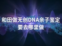 和田做无创DNA亲子鉴定要去哪里做