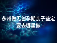 永州做无创孕期亲子鉴定要去哪里做