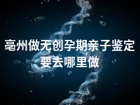 亳州做无创孕期亲子鉴定要去哪里做