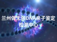 兰州做无创DNA亲子鉴定检测中心