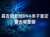 昌吉做无创DNA亲子鉴定要去哪里做