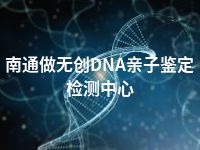 南通做无创DNA亲子鉴定检测中心