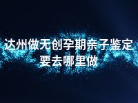 达州做无创孕期亲子鉴定要去哪里做