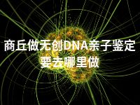 商丘做无创DNA亲子鉴定要去哪里做