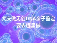 大庆做无创DNA亲子鉴定要去哪里做