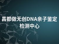 昌都做无创DNA亲子鉴定检测中心