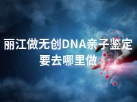 丽江做无创DNA亲子鉴定要去哪里做