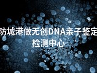 防城港做无创DNA亲子鉴定检测中心