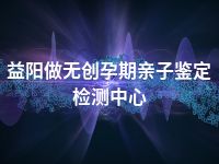 益阳做无创孕期亲子鉴定检测中心