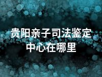 贵阳亲子司法鉴定中心在哪里