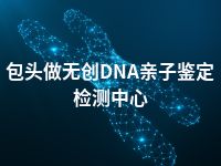 包头做无创DNA亲子鉴定检测中心