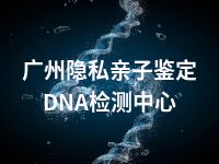 广州隐私亲子鉴定DNA检测中心