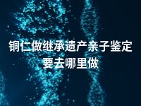 铜仁做继承遗产亲子鉴定要去哪里做