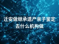 迁安做继承遗产亲子鉴定去什么机构做