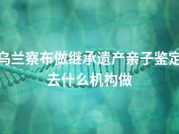 乌兰察布做继承遗产亲子鉴定去什么机构做