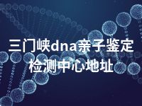 三门峡dna亲子鉴定检测中心地址