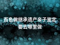 百色做继承遗产亲子鉴定要去哪里做