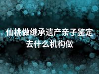 仙桃做继承遗产亲子鉴定去什么机构做