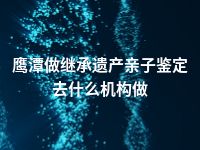 鹰潭做继承遗产亲子鉴定去什么机构做