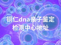 铜仁dna亲子鉴定检测中心地址