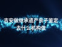 吉安做继承遗产亲子鉴定去什么机构做