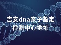 吉安dna亲子鉴定检测中心地址