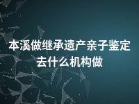 本溪做继承遗产亲子鉴定去什么机构做