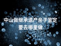 中山做继承遗产亲子鉴定要去哪里做