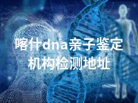 喀什dna亲子鉴定机构检测地址