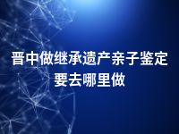 晋中做继承遗产亲子鉴定要去哪里做