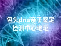 包头dna亲子鉴定检测中心地址